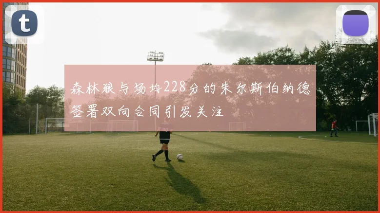 森林狼与场均228分的朱尔斯伯纳德签署双向合同引发关注