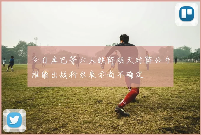 今日库巴等六人缺阵明天对阵公牛谁能出战科尔表示尚不确定