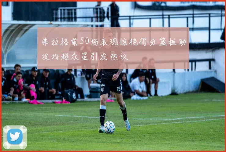 弗拉格前50场表现惊艳得分篮板助攻均超众星引发热议