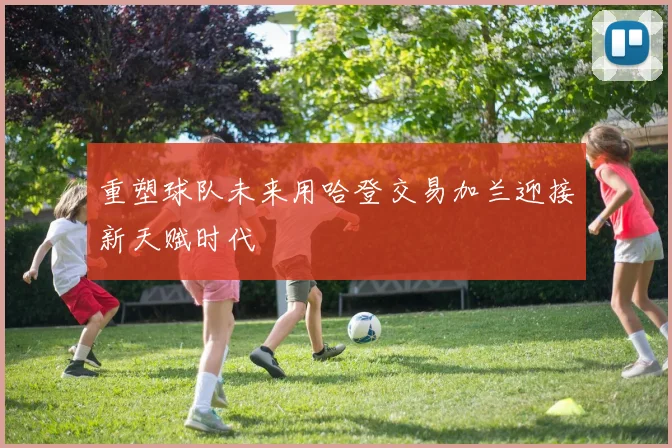 重塑球队未来用哈登交易加兰迎接新天赋时代