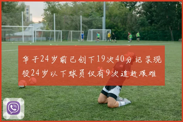 华子24岁前已创下19次40分记录现役24岁以下球员仅有9次追赶艰难