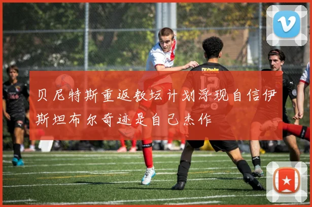 贝尼特斯重返教坛计划浮现自信伊斯坦布尔奇迹是自己杰作