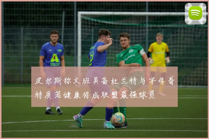 皮尔斯称文班具备杜兰特与字母哥特质若健康将成联盟最强球员
