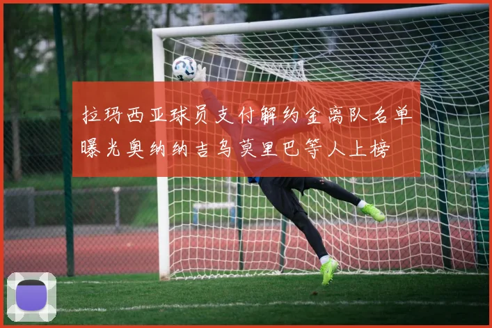 拉玛西亚球员支付解约金离队名单曝光奥纳纳吉乌莫里巴等人上榜