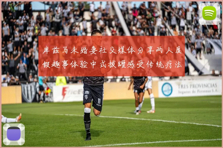 库兹马未婚妻社交媒体分享两人度假趣事体验中式拔罐感受传统疗法魅力