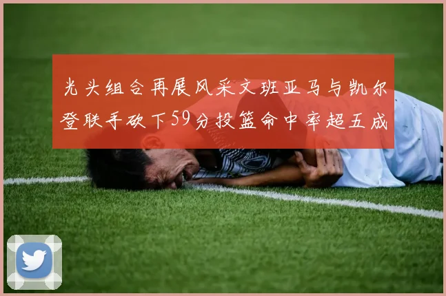 光头组合再展风采文班亚马与凯尔登联手砍下59分投篮命中率超五成