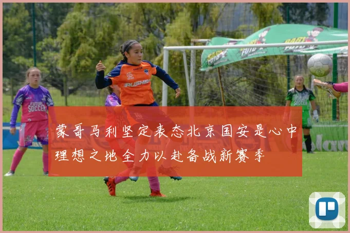 蒙哥马利坚定表态北京国安是心中理想之地全力以赴备战新赛季