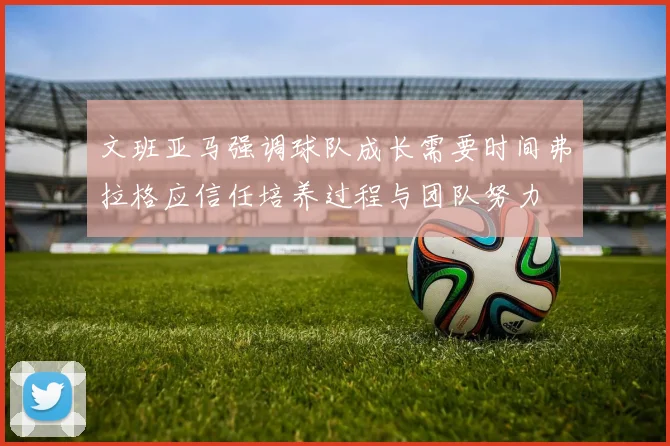 文班亚马强调球队成长需要时间弗拉格应信任培养过程与团队努力