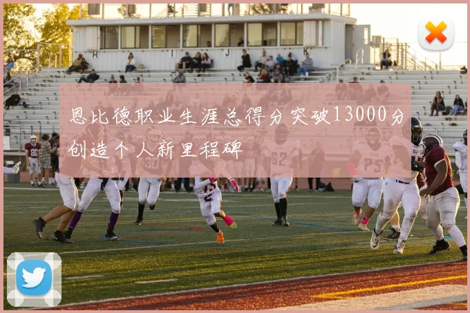 恩比德职业生涯总得分突破13000分创造个人新里程碑