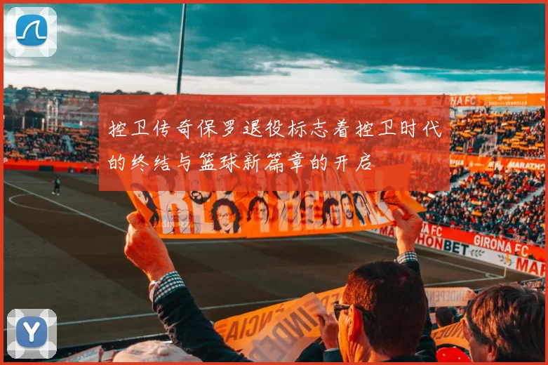 控卫传奇保罗退役标志着控卫时代的终结与篮球新篇章的开启