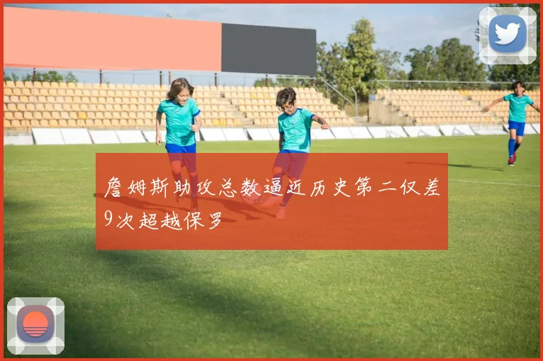 詹姆斯助攻总数逼近历史第二仅差9次超越保罗