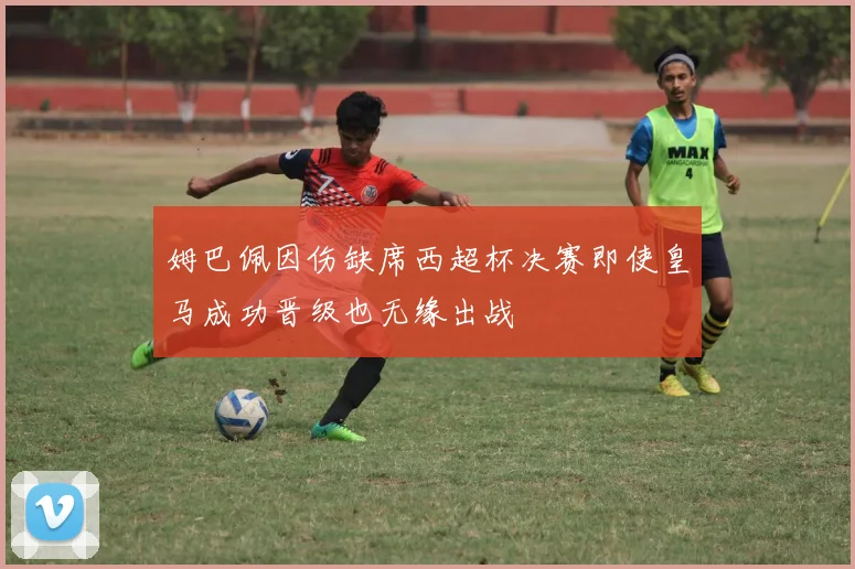 姆巴佩因伤缺席西超杯决赛即使皇马成功晋级也无缘出战
