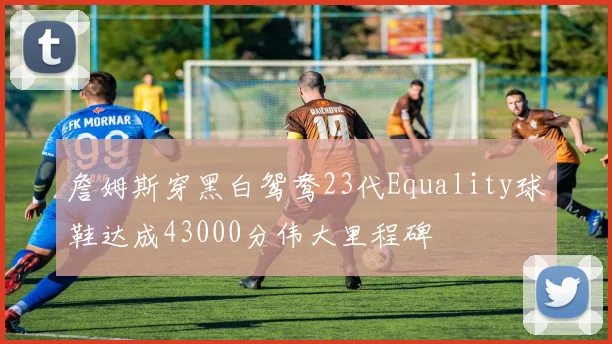 詹姆斯穿黑白鸳鸯23代Equality球鞋达成43000分伟大里程碑