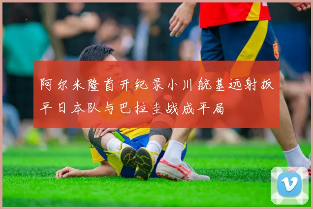 阿尔米隆首开纪录小川航基远射扳平日本队与巴拉圭战成平局