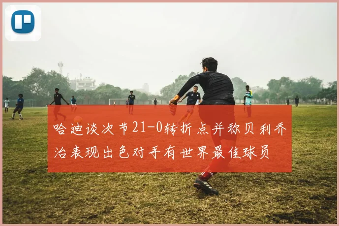 哈迪谈次节21-0转折点并称贝利乔治表现出色对手有世界最佳球员