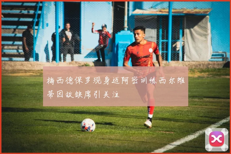 梅西德保罗现身迈阿密训练西尔维蒂因故缺席引关注