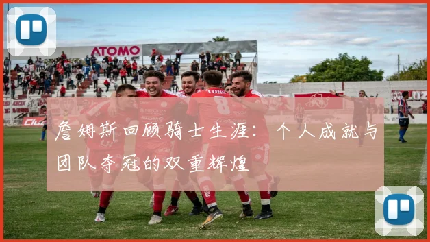 詹姆斯回顾骑士生涯：个人成就与团队夺冠的双重辉煌
