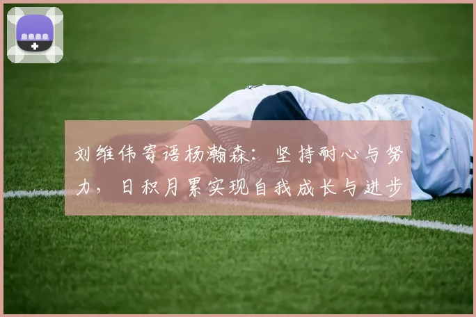 刘维伟寄语杨瀚森：坚持耐心与努力，日积月累实现自我成长与进步