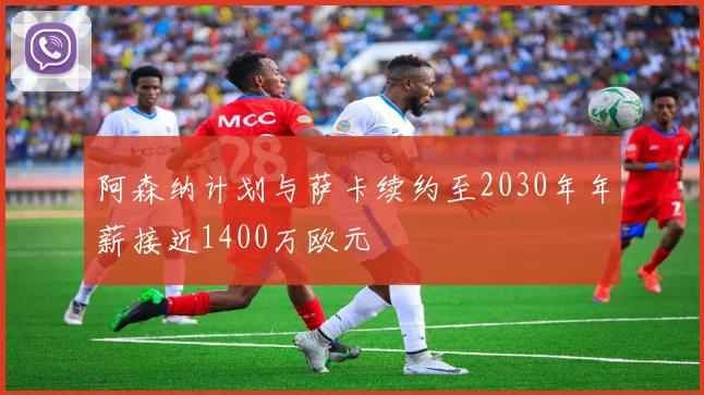 阿森纳计划与萨卡续约至2030年年薪接近1400万欧元