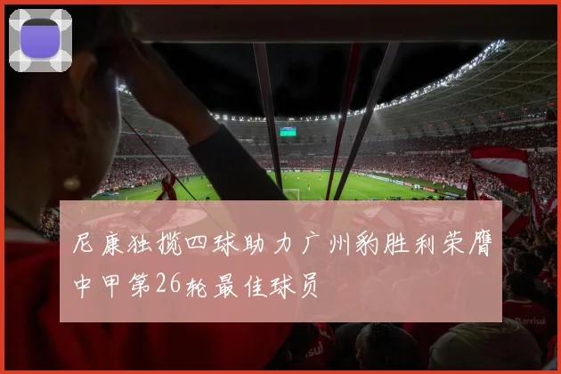 尼康独揽四球助力广州豹胜利荣膺中甲第26轮最佳球员