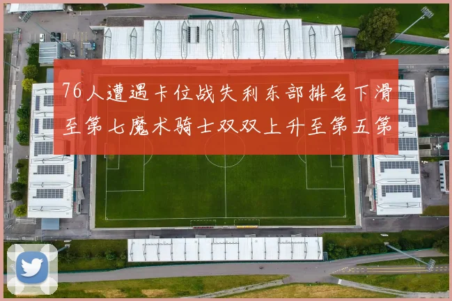 76人遭遇卡位战失利东部排名下滑至第七魔术骑士双双上升至第五第六位