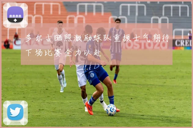 多尔古晒照激励球队重振士气期待下场比赛全力以赴