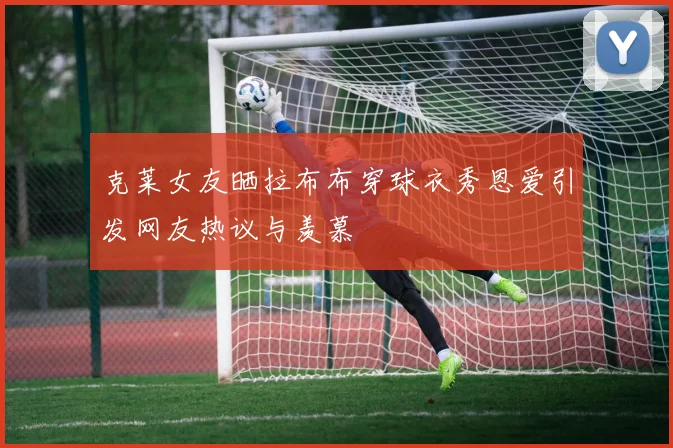 克莱女友晒拉布布穿球衣秀恩爱引发网友热议与羡慕