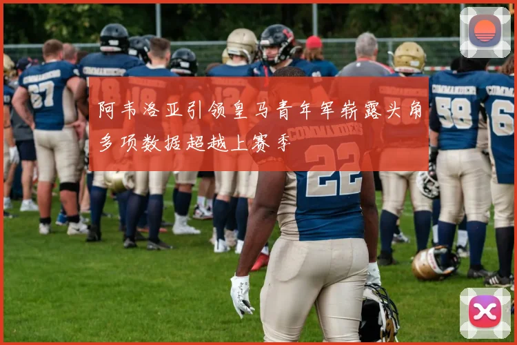 阿韦洛亚引领皇马青年军崭露头角多项数据超越上赛季
