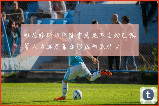 维尼修斯与阿隆索意见不合姆巴佩等人力挺居莱尔形成两派对立
