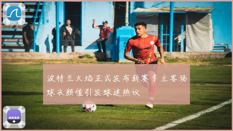波特兰火焰正式发布新赛季主客场球衣颜值引发球迷热议