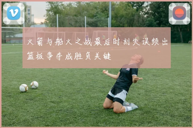 火箭与船火之战最后时刻失误频出篮板争夺成胜负关键