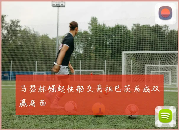 马瑟林崛起快船交易祖巴茨或成双赢局面