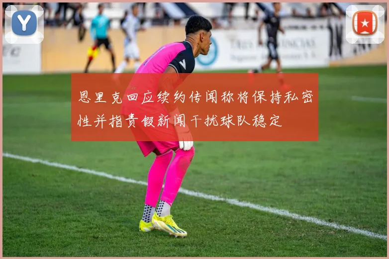 恩里克回应续约传闻称将保持私密性并指责假新闻干扰球队稳定