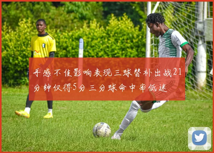 手感不佳影响表现三球替补出战21分钟仅得5分三分球命中率低迷