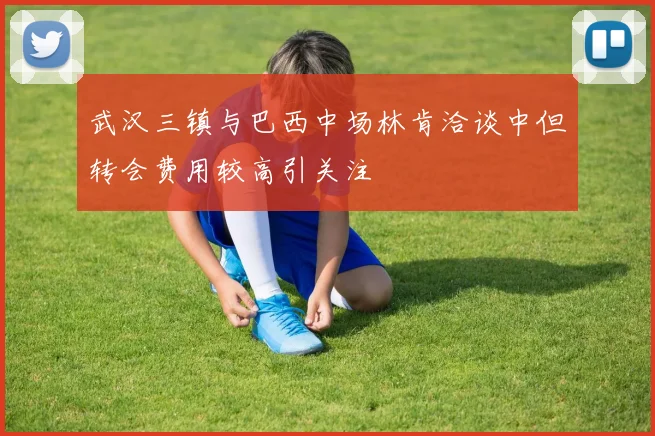 武汉三镇与巴西中场林肯洽谈中但转会费用较高引关注