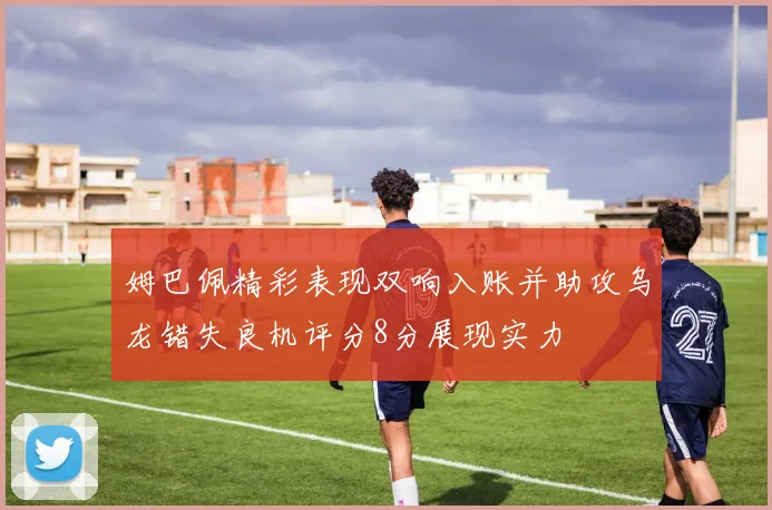 姆巴佩精彩表现双响入账并助攻乌龙错失良机评分8分展现实力