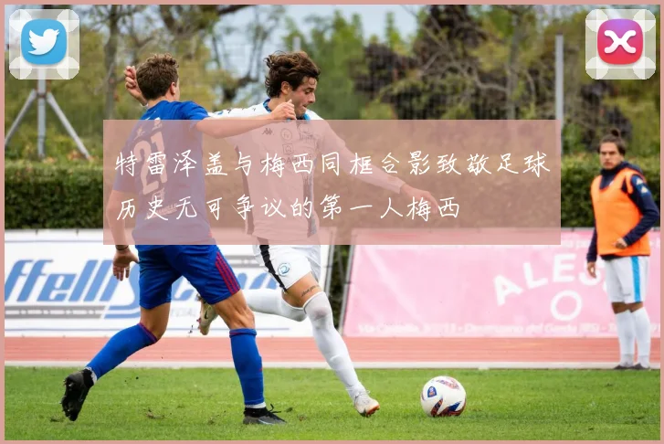 特雷泽盖与梅西同框合影致敬足球历史无可争议的第一人梅西