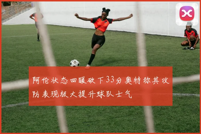 阿伦状态回暖砍下33分奥特称其攻防表现极大提升球队士气