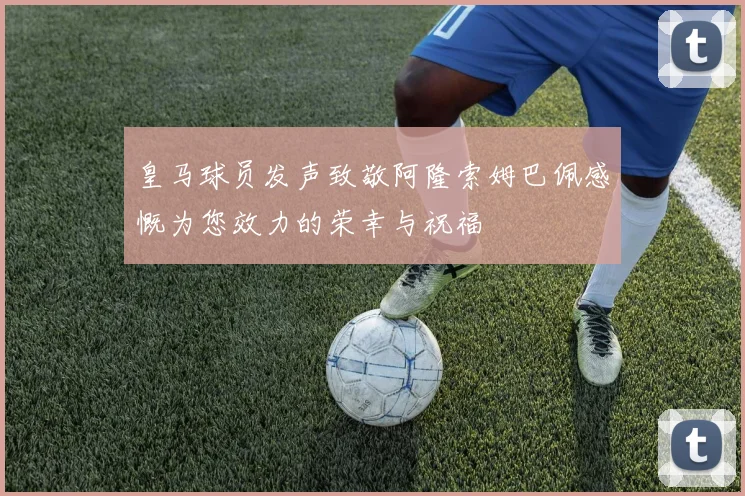 皇马球员发声致敬阿隆索姆巴佩感慨为您效力的荣幸与祝福