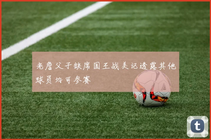 老詹父子缺席国王战美记透露其他球员均可参赛