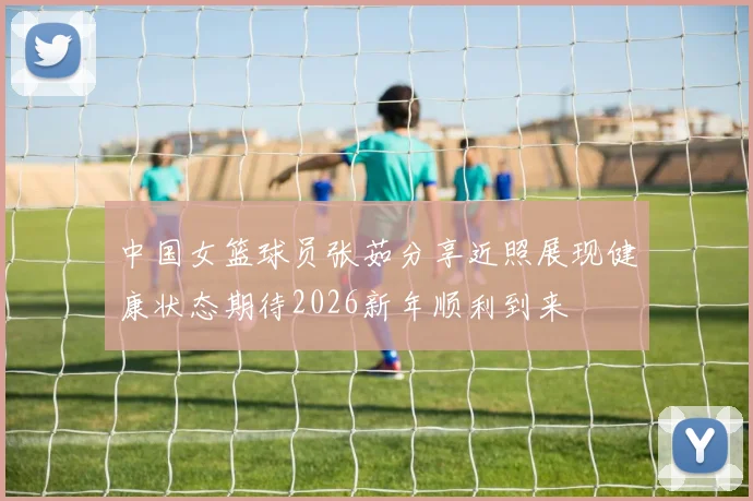 中国女篮球员张茹分享近照展现健康状态期待2026新年顺利到来