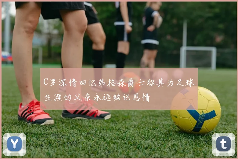 C罗深情回忆弗格森爵士称其为足球生涯的父亲永远铭记恩情