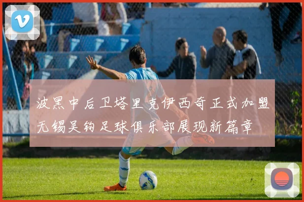 波黑中后卫塔里克伊西奇正式加盟无锡吴钩足球俱乐部展现新篇章