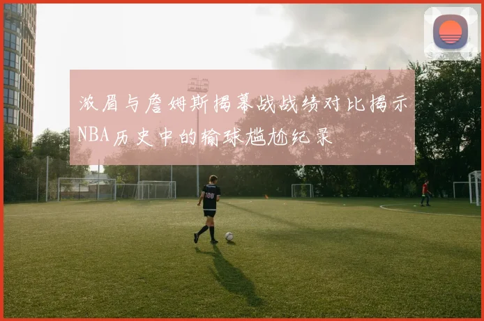 浓眉与詹姆斯揭幕战战绩对比揭示NBA历史中的输球尴尬纪录