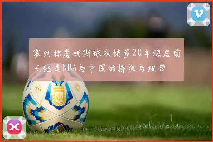 塞利称詹姆斯球衣销量20年稳居前五他是NBA与中国的桥梁与纽带