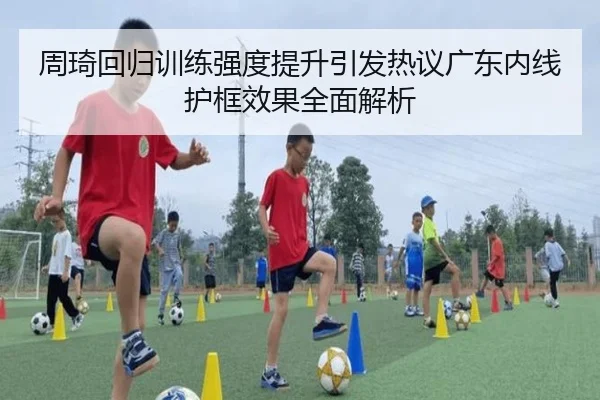 周琦回归训练强度提升引发热议广东内线护框效果全面解析（xingkong）